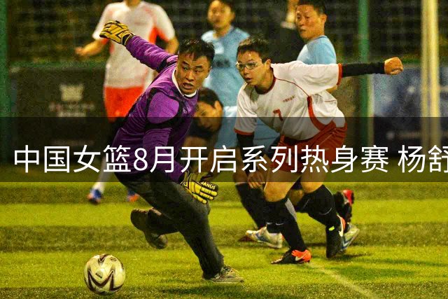 中国女篮8月开启系列热身赛 杨舒予陈明伶归队备战非洲劲旅