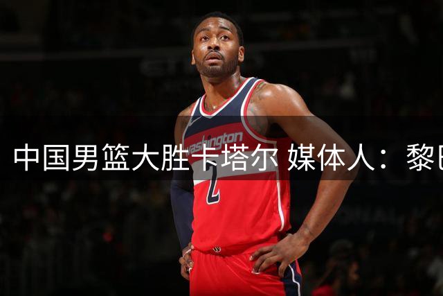 中国男篮大胜卡塔尔 媒体人：黎巴嫩之战见真章