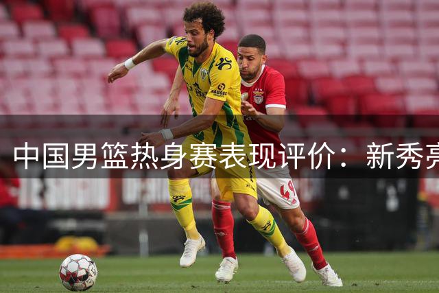 中国男篮热身赛表现评价：新秀亮眼 核心球员状态堪忧