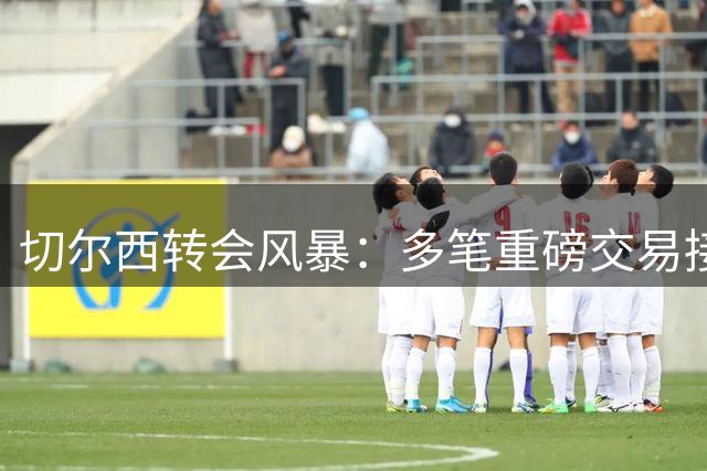 切尔西转会风暴：多笔重磅交易接近完成，多名球员或离队