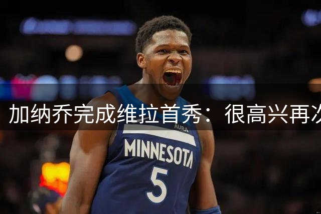 加纳乔完成维拉首秀：很高兴再次享受足球，每天进步1%