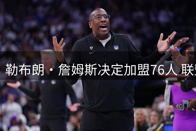 勒布朗·詹姆斯决定加盟76人 联盟多队重启2026休赛期交易