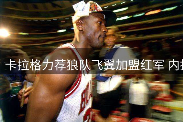 卡拉格力荐狼队飞翼加盟红军 内托健康状态成最大隐忧