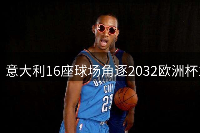 意大利16座球场角逐2032欧洲杯主办权 十月将揭晓最终名单