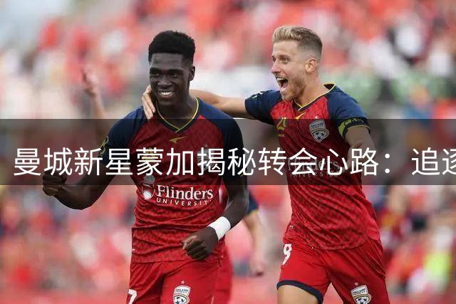 曼城新星蒙加揭秘转会心路：追逐梦想无需迟疑