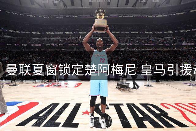 曼联夏窗锁定楚阿梅尼 皇马引援动向成关键变量
