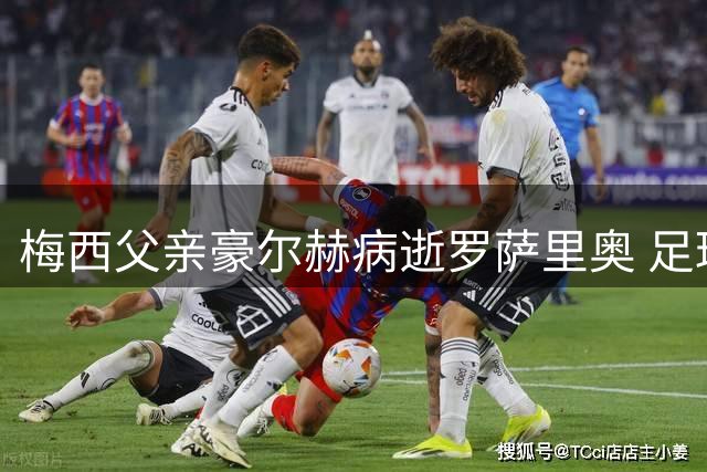 梅西父亲豪尔赫病逝罗萨里奥 足球巨星背后的沉默守护者离世