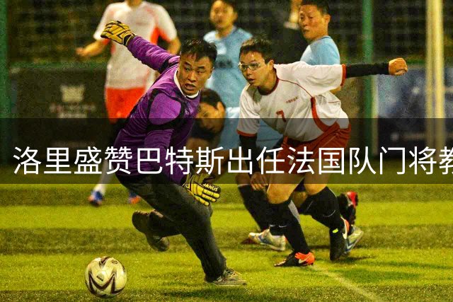 洛里盛赞巴特斯出任法国队门将教练：他的经验将助力球队成长
