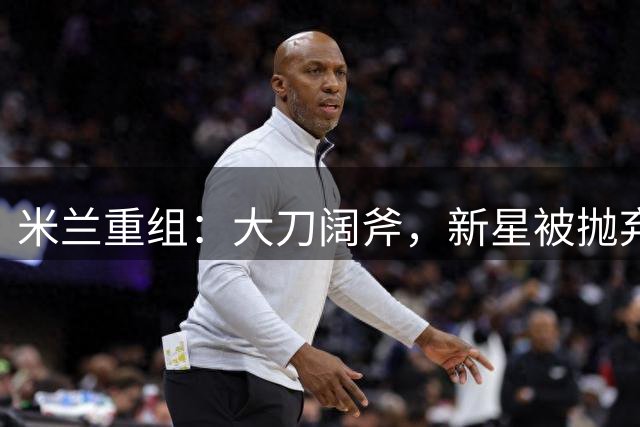 米兰重组：大刀阔斧，新星被抛弃，尤文受益，西甲冠军成目标