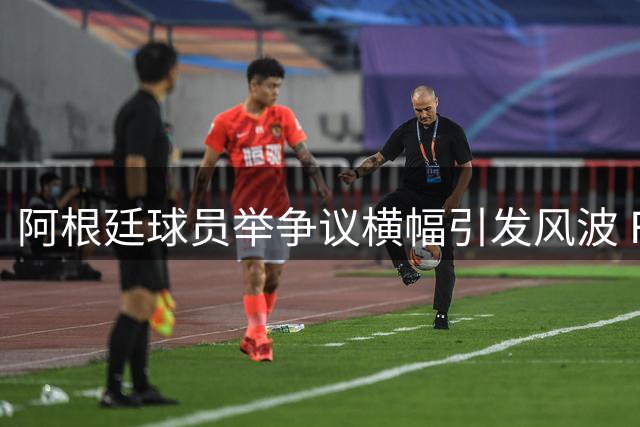 阿根廷球员举争议横幅引发风波 FIFA启动纪律审查程序