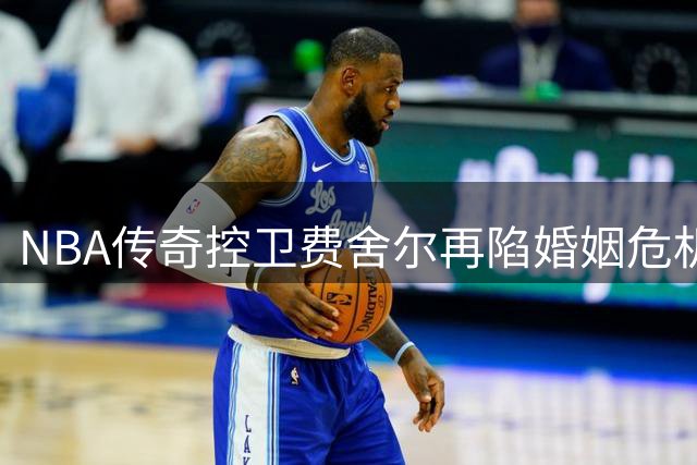 NBA传奇控卫费舍尔再陷婚姻危机 昔日抢队友妻子风波引热议